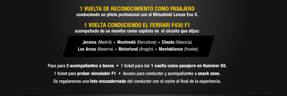 1 VUELTA DE RECONOCIMIENTO COMO PASAJERO conduciendo un piloto profesional con el Mitsubishi Lancer Evo X. 1 VUELTA CONDUCIENDO EL FERRARI F430 F1 acompañado de un monitor como copiloto en el circuito que elijas: Jarama (Madrid), Montmeló (Barcelona), Cheste (Valencia), Los Arcos (Navarra), Motorland (Aragón), Monteblanco (Huelva).
Pass para 3 acompañantes a boxes. 1 ticket para dar 1 vuelta como pasajero en Hummer H2. 1 ticket para probar simulador F1. Acceso para conductor y acompañantes a snack zone. Os regalaremos una foto encuadernada del conductor con el coche al final de la experiencia.